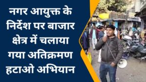 नगर आयुक्त के निर्देश पर बाजार क्षेत्र में चलाया गया अतिक्रमण हटाओ अभियान